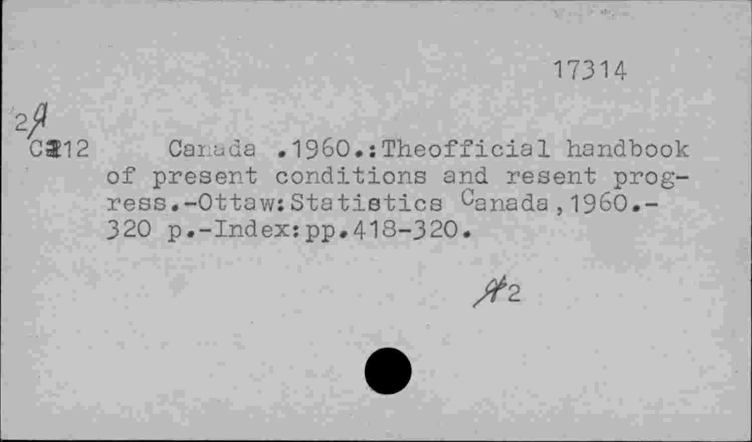 ﻿17314
2/
0512 Canada . I960.:Theofficial handbook of present conditions and resent progress. -Ot taw: Statistics 0anada ,1960.-320 p.-Index:pp,418-320.